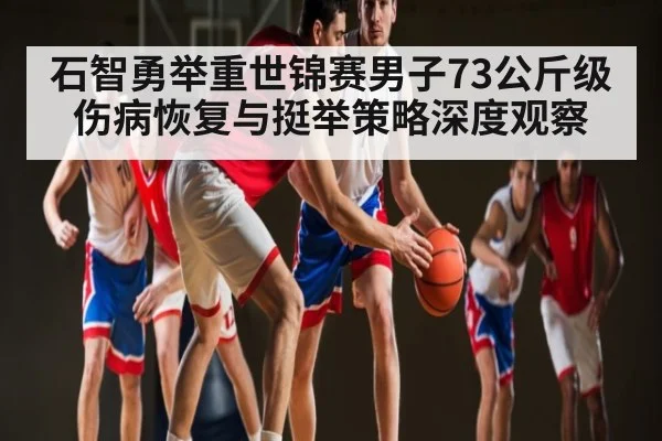 石智勇举重世锦赛男子73公斤级伤病恢复与挺举策略深度观察（kaiyun）