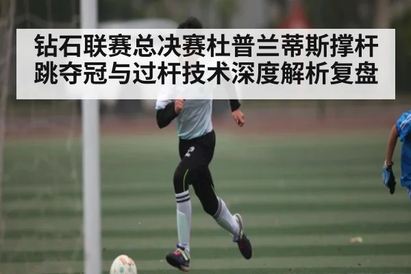 钻石联赛总决赛杜普兰蒂斯撑杆跳夺冠与过杆技术深度解析复盘 - kaiyun
