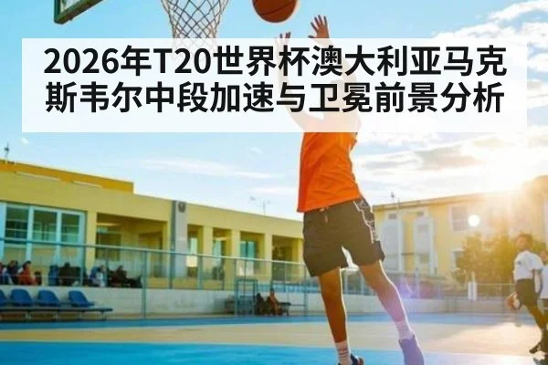 2026年T20世界杯澳大利亚马克斯韦尔中段加速与卫冕前景分析 - kaiyun