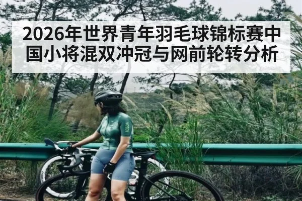 2026年世界青年羽毛球锦标赛中国小将混双冲冠与网前轮转分析（kaiyun）